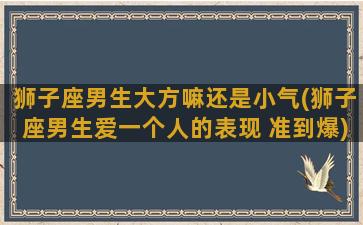 狮子座男生大方嘛还是小气(狮子座男生爱一个人的表现 准到爆)